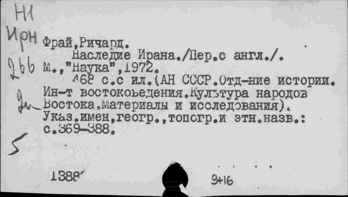 ﻿фрай.ричапд.
л . « Наследие Ирана./Пер.с англ./.
ч ђb №. »"Наука",1972.
^68 с.с ил.(АН СССР.Отд-ние истории л Ин-т востокоьедения.Культура народов ІАг^ Востока .Материалы и исследования) » Указ.имен,геогр.,топсгр.и этн.назв.:
1388
